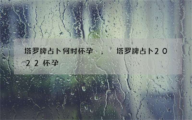 塔罗牌占卜何时怀孕，塔罗牌占卜2022 怀孕